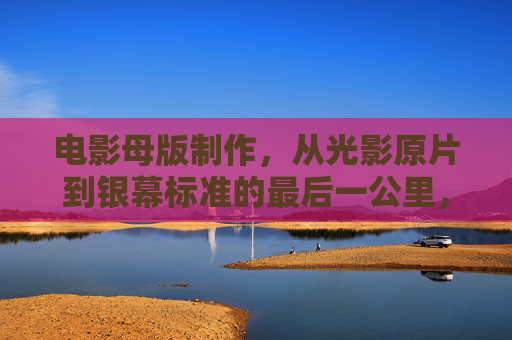电影母版制作，从光影原片到银幕标准的最后一公里，电影母版制作，从光影原片到银幕标准的最后一公里