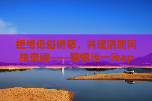 拒绝低俗诱惑,共建清朗网络空间——警惕污一污app等不良应用的不良导向,警惕不良应用低俗导向,共建清朗网络空间 拒绝低俗诱惑,共建清朗网络空间——警惕污一污app等不良应用的不良导向,警惕不良应用低俗导向,共建清朗网络空间