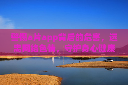 警惕a片app背后的危害,远离网络色情,守护身心健康,警惕a片app,远离网络色情,守护身心健康 警惕a片app背后的危害,远离网络色情,守护身心健康,警惕a片app,远离网络色情,守护身心健康
