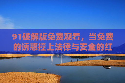 91破解版免费观看,当免费的诱惑撞上法律与安全的红线,91破解版免费观看,当诱惑触碰法律与安全红线 91破解版免费观看,当免费的诱惑撞上法律与安全的红线,91破解版免费观看,当诱惑触碰法律与安全红线