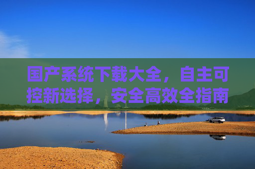 国产系统下载大全,自主可控新选择,安全高效全指南,国产系统下载大全,自主可控安全高效全指南 国产系统下载大全,自主可控新选择,安全高效全指南,国产系统下载大全,自主可控安全高效全指南