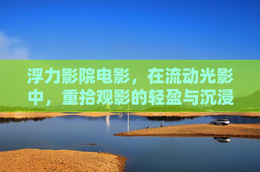 浮力影院电影，在流动光影中，重拾观影的轻盈与沉浸