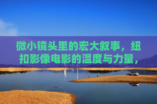 微小镜头里的宏大叙事,纽扣影像电影的温度与力量,微小镜头里的宏大叙事,纽扣影像的温度与力量 微小镜头里的宏大叙事,纽扣影像电影的温度与力量,微小镜头里的宏大叙事,纽扣影像的温度与力量