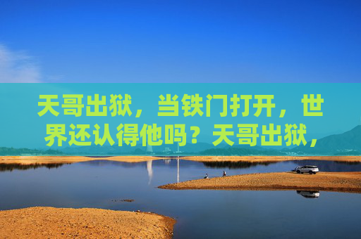 天哥出狱,当铁门打开,世界还认得他吗?天哥出狱,当铁门打开,世界还认得他吗? 天哥出狱,当铁门打开,世界还认得他吗?天哥出狱,当铁门打开,世界还认得他吗?
