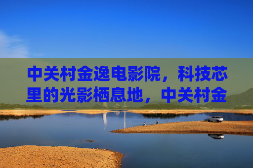 中关村金逸电影院，科技芯里的光影栖息地，中关村金逸电影院，科技芯光影栖息地