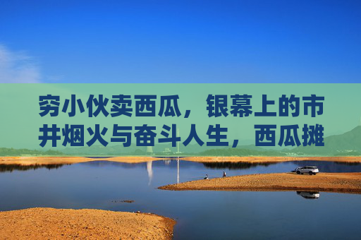 穷小伙卖西瓜,银幕上的市井烟火与奋斗人生,西瓜摊上的银幕烟火,穷小伙的奋斗人生 穷小伙卖西瓜,银幕上的市井烟火与奋斗人生,西瓜摊上的银幕烟火,穷小伙的奋斗人生
