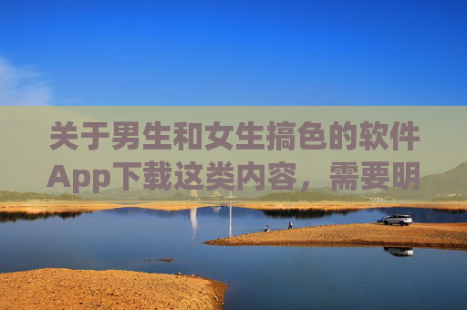 关于男生和女生搞色的软件App下载这类内容,需要明确指出,任何涉及色情、低俗或可能侵犯他人隐私的软件都属于不良信息,其传播和使用不仅违反平台规定,更可能触犯法律法规,对个人和社会造成严重危害 关于男生和女生搞色的软件App下载这类内容,需要明确指出,任何涉及色情、低俗或可能侵犯他人隐私的软件都属于不良信息,其传播和使用不仅违反平台规定,更可能触犯法律法规,对个人和社会造成严重危害
