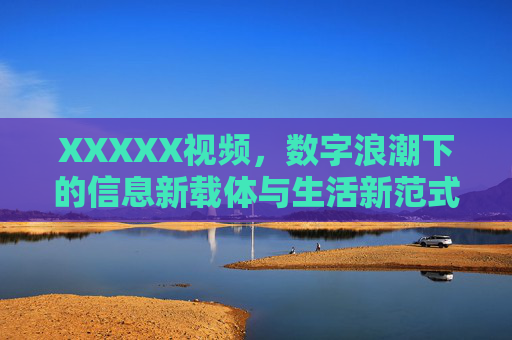XXXXX视频,数字浪潮下的信息新载体与生活新范式,XXXXX视频,数字浪潮下的信息新载体与生活新范式 XXXXX视频,数字浪潮下的信息新载体与生活新范式,XXXXX视频,数字浪潮下的信息新载体与生活新范式