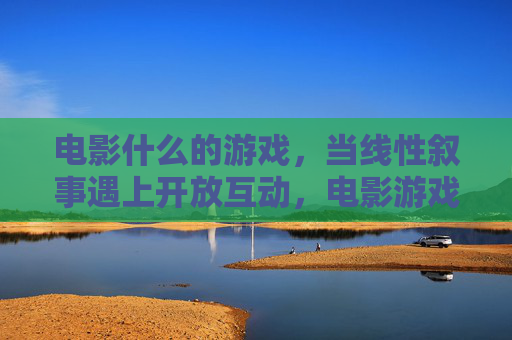 电影什么的游戏,当线性叙事遇上开放互动,电影游戏,线性叙事与开放互动的碰撞 电影什么的游戏,当线性叙事遇上开放互动,电影游戏,线性叙事与开放互动的碰撞