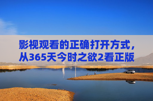 影视观看的正确打开方式,从365天今时之欲2看正版观影的价值 影视观看的正确打开方式,从365天今时之欲2看正版观影的价值