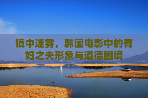 镜中迷雾,韩国电影中的有妇之夫形象与道德困境 镜中迷雾,韩国电影中的有妇之夫形象与道德困境