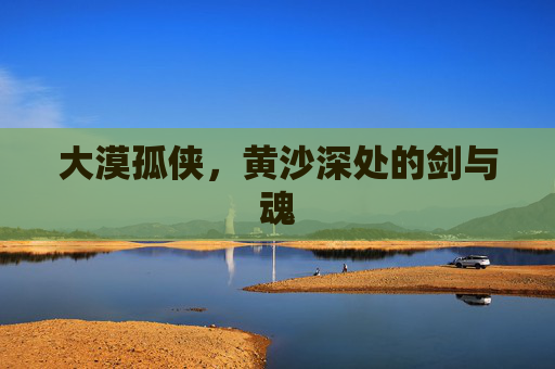 大漠孤侠,黄沙深处的剑与魂 大漠孤侠,黄沙深处的剑与魂