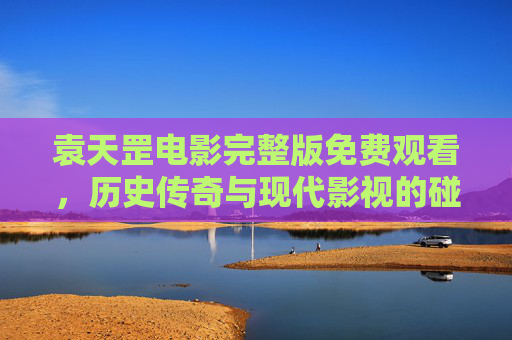 袁天罡电影完整版免费观看,历史传奇与现代影视的碰撞 袁天罡电影完整版免费观看,历史传奇与现代影视的碰撞