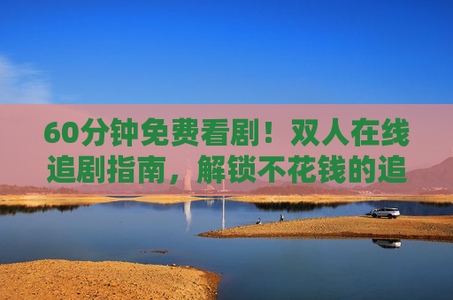 60分钟免费看剧!双人在线追剧指南,解锁不花钱的追剧时光,60分钟双人免费追剧指南,解锁不花钱追剧时光 60分钟免费看剧!双人在线追剧指南,解锁不花钱的追剧时光,60分钟双人免费追剧指南,解锁不花钱追剧时光