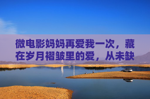 微电影妈妈再爱我一次,藏在岁月褶皱里的爱,从未缺席,岁月褶皱里的母爱,从未缺席 微电影妈妈再爱我一次,藏在岁月褶皱里的爱,从未缺席,岁月褶皱里的母爱,从未缺席