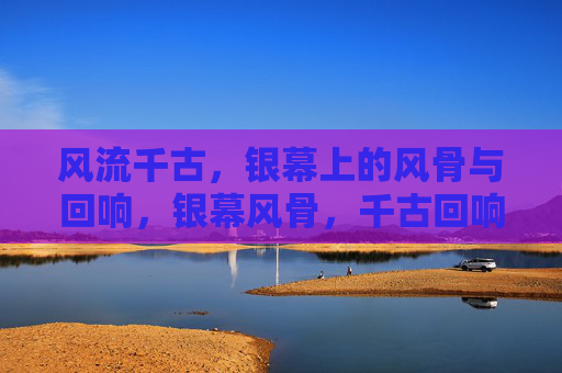 风流千古,银幕上的风骨与回响,银幕风骨,千古回响 风流千古,银幕上的风骨与回响,银幕风骨,千古回响