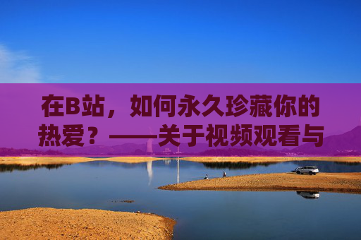 在B站，如何永久珍藏你的热爱？——关于视频观看与版权的温暖解答，B站热爱永珍藏，视频观看与版权的温暖解答