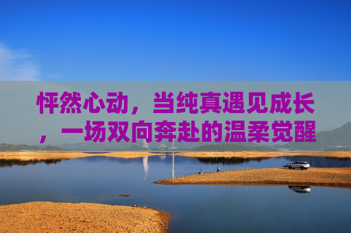 怦然心动,当纯真遇见成长,一场双向奔赴的温柔觉醒,纯真与成长的怦然心动,双向奔赴的温柔觉醒 怦然心动,当纯真遇见成长,一场双向奔赴的温柔觉醒,纯真与成长的怦然心动,双向奔赴的温柔觉醒