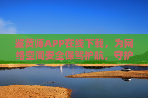 鉴黄师APP在线下载，为网络空间安全保驾护航，守护清朗数字家园，鉴黄师APP在线下载，守护清朗数字家园 筑牢网络空间安全