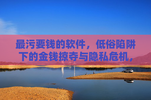 最污要钱的软件，低俗陷阱下的金钱掠夺与隐私危机，最污要钱软件，低俗陷阱下的金钱掠夺与隐私危机