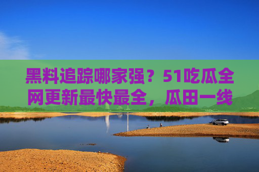 黑料追踪哪家强?51吃瓜全网更新最快最全,瓜田一线直击!51吃瓜,黑料追踪最快最全,瓜田一线直击 黑料追踪哪家强?51吃瓜全网更新最快最全,瓜田一线直击!51吃瓜,黑料追踪最快最全,瓜田一线直击