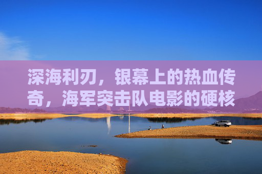 深海利刃，银幕上的热血传奇，海军突击队电影的硬核与情怀，深海利刃，海军突击队的硬核情怀与热血传奇