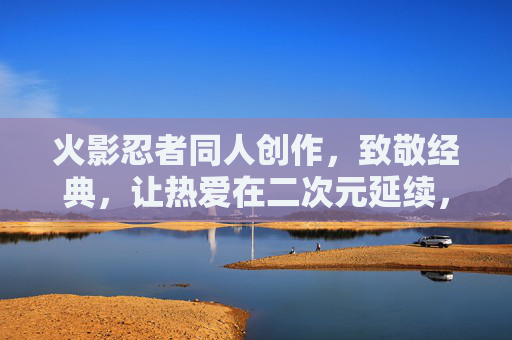 火影忍者同人创作，致敬经典，让热爱在二次元延续，致敬经典火影，同人延续热爱