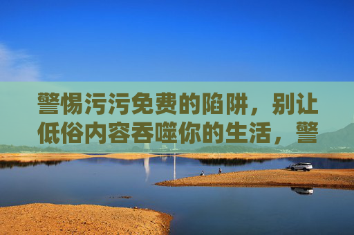 警惕污污免费的陷阱,别让低俗内容吞噬你的生活,警惕污污免费陷阱,别让低俗内容吞噬生活 警惕污污免费的陷阱,别让低俗内容吞噬你的生活,警惕污污免费陷阱,别让低俗内容吞噬生活