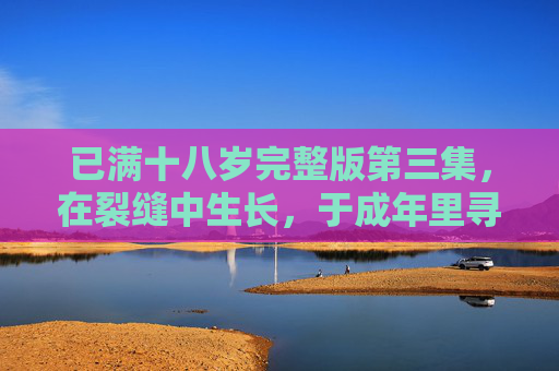 已满十八岁完整版第三集,在裂缝中生长,于成年里寻光 已满十八岁完整版第三集,在裂缝中生长,于成年里寻光