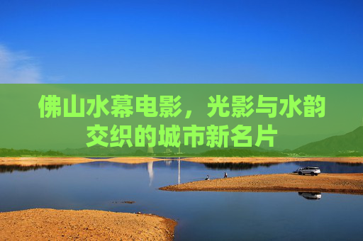 佛山水幕电影，光影与水韵交织的城市新名片