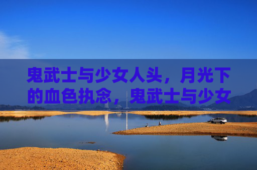鬼武士与少女人头,月光下的血色执念,鬼武士与少女人头,月光血色执念 鬼武士与少女人头,月光下的血色执念,鬼武士与少女人头,月光血色执念