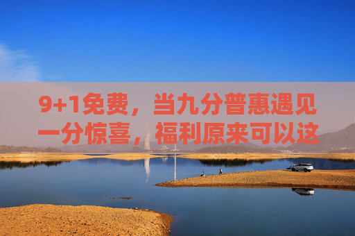 9+1免费,当九分普惠遇见一分惊喜,福利原来可以这样玩?9+1免费,九分普惠遇一分惊喜,福利原来可以这样玩? 9+1免费,当九分普惠遇见一分惊喜,福利原来可以这样玩?9+1免费,九分普惠遇一分惊喜,福利原来可以这样玩?