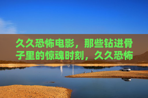 久久恐怖电影,那些钻进骨子里的惊魂时刻,久久恐怖电影,钻进骨子里的惊魂 久久恐怖电影,那些钻进骨子里的惊魂时刻,久久恐怖电影,钻进骨子里的惊魂