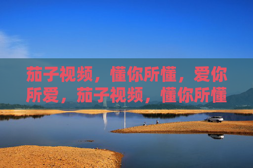 茄子视频，懂你所懂，爱你所爱，茄子视频，懂你所懂，爱你所爱