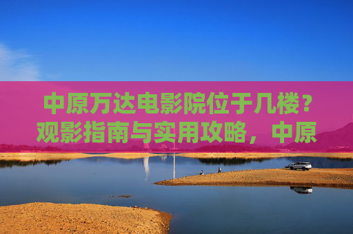 中原万达电影院位于几楼？观影指南与实用攻略，中原万达电影院楼层位置与观影指南实用攻略