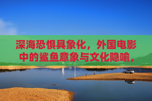 深海恐惧具象化,外国电影中的鲨鱼意象与文化隐喻,具象化的深海恐惧,外国电影鲨鱼意象与文化隐喻 深海恐惧具象化,外国电影中的鲨鱼意象与文化隐喻,具象化的深海恐惧,外国电影鲨鱼意象与文化隐喻