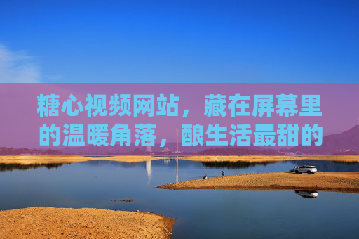 糖心视频网站，藏在屏幕里的温暖角落，酿生活最甜的镜头，糖心视频，屏幕酿生活甜镜头