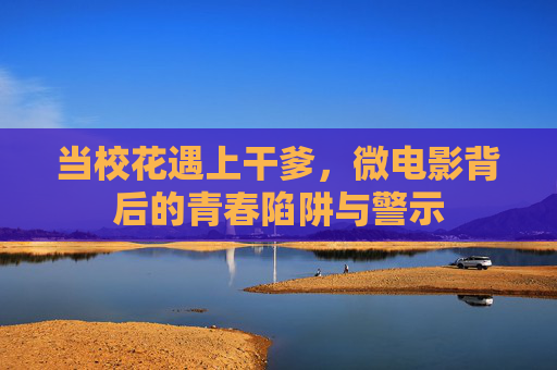 当校花遇上干爹,微电影背后的青春陷阱与警示 当校花遇上干爹,微电影背后的青春陷阱与警示