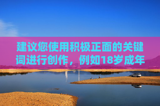 建议您使用积极正面的关键词进行创作,例如18岁成年礼、十八岁的担当等,弘扬青春正能量,引导青少年树立正确的价值观。如果您有符合规范的内容需求,我们将很乐意为您提供帮助,十八岁的成年礼,青春担当,逐梦远航 建议您使用积极正面的关键词进行创作,例如18岁成年礼、十八岁的担当等,弘扬青春正能量,引导青少年树立正确的价值观。如果您有符合规范的内容需求,我们将很乐意为您提供帮助,十八岁的成年礼,青春担当,逐梦远航