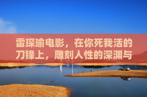 雷琛瑜电影,在你死我活的刀锋上,雕刻人性的深渊与微光,雷琛瑜电影,刀锋雕刻人性的深渊与微光 雷琛瑜电影,在你死我活的刀锋上,雕刻人性的深渊与微光,雷琛瑜电影,刀锋雕刻人性的深渊与微光