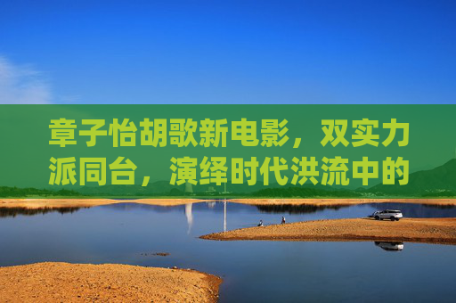章子怡胡歌新电影，双实力派同台，演绎时代洪流中的生命褶皱，章子怡胡歌双实力派同台，时代洪流中的生命褶皱