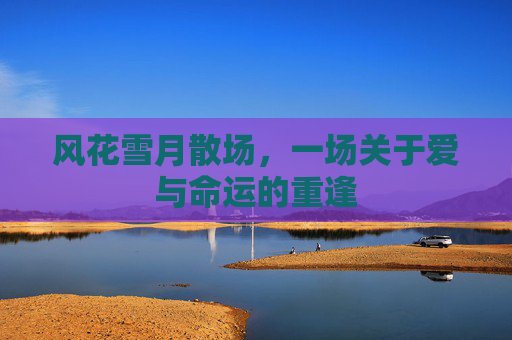 风花雪月散场,一场关于爱与命运的重逢 风花雪月散场,一场关于爱与命运的重逢