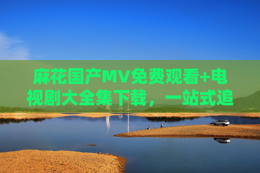 麻花国产MV免费观看+电视剧大全集下载,一站式追剧追星指南,麻花国产MV免费观看+电视剧全集下载,一站式追剧追星 麻花国产MV免费观看+电视剧大全集下载,一站式追剧追星指南,麻花国产MV免费观看+电视剧全集下载,一站式追剧追星