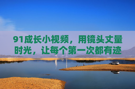 91成长小视频,用镜头丈量时光,让每个第一次都有迹可循,镜头丈量成长,第一次有迹可循 91成长小视频,用镜头丈量时光,让每个第一次都有迹可循,镜头丈量成长,第一次有迹可循