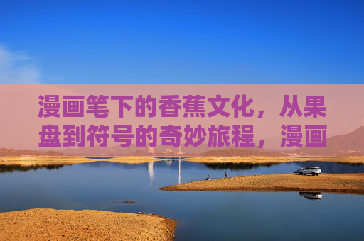 漫画笔下的香蕉文化，从果盘到符号的奇妙旅程，漫画笔下的香蕉，从果盘到符号的奇妙旅程