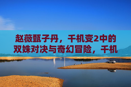 赵薇甄子丹,千机变2中的双姝对决与奇幻冒险,千机变2,赵薇甄子丹双姝对决奇幻冒险 赵薇甄子丹,千机变2中的双姝对决与奇幻冒险,千机变2,赵薇甄子丹双姝对决奇幻冒险