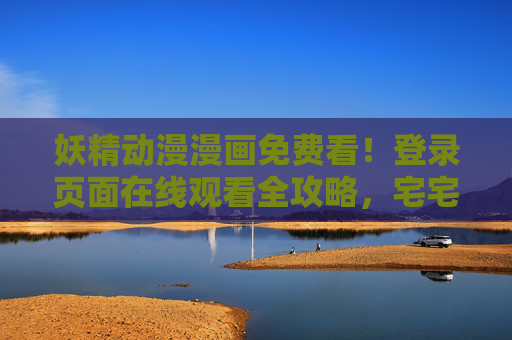 妖精动漫漫画免费看！登录页面在线观看全攻略，宅宅必备收藏！妖精动漫漫画免费看全攻略，登录页面在线观看宅宅必备