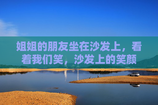 姐姐的朋友坐在沙发上，看着我们笑，沙发上的笑颜