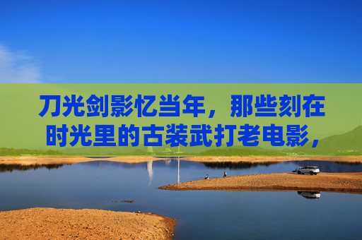 刀光剑影忆当年，那些刻在时光里的古装武打老电影，时光里的刀光剑影，古装武打老电影忆当年