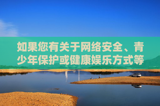 如果您有关于网络安全、青少年保护或健康娱乐方式等方面的疑问，我很乐意为您提供有益的信息和建议。让我们一起共同维护清朗的网络空间，为营造风清气正的网络环境贡献力量，守护青少年网络安全 共筑清朗网络空间